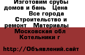  Изготовим срубы домов и бань › Цена ­ 1 000 - Все города Строительство и ремонт » Материалы   . Московская обл.,Котельники г.